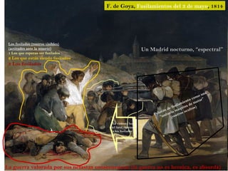 F. de Goya, Fusilamientos del 3 de mayo, 1814




 Los fusilados (rostros visibles)
 (actitudes ante la muerte)                                   Un Madrid nocturno, “espectral”
 1 Los que esperan ser fusilados
 2 Los que están siendo fusilados
 3 Los fusilados




                                                                                                      una
                                                                                                  mo
                                                                                                 o r”
                                                                                            to c    a
                                                                                         ien e mat
                                                                                   s ilam na d )
                                                                              e fu      ui       s
                                                                           n d a máq oculto
                                                                        t ó ri
                                                                      o
                                                                   Pel unita ostros
                                                                       “       (r
                                           La violenta luz
                                          del farol ilumina
                                           a los fusilados




La guerra valorada por sus nefastas consecuencias (la guerra no es heroica, es absurda)
 