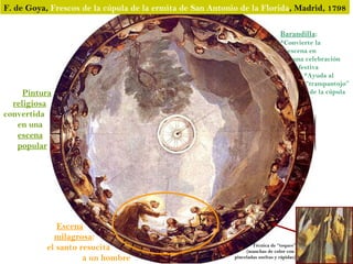 F. de Goya, Frescos de la cúpula de la ermita de San Antonio de la Florida, Madrid, 1798

                                                                                Barandilla:
                                                                                *Convierte la
                                                                                  escena en
                                                                                    una celebración
                                                                                     festiva
                                                                                       *Ayuda al
                                                                                        “trampantojo”
     Pintura                                                                             de la cúpula
  religiosa
convertida
   en una
   escena
   popular




              Escena
             milagrosa:
           el santo resucita                                       Técnica de “toques”
                                                                (manchas de color con
                     a un hombre                           pinceladas sueltas y rápidas)
 