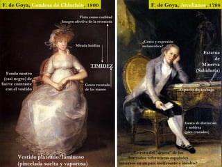 F. de Goya, Condesa de Chinchón, 1800                                        F. de Goya, Jovellanos, 1798

                                    Vista como cualidad
                          Imagen afectiva de la retratada




                                                                        ¿Gesto y expresión
                                  Mirada huidiza                        melancólica?
                                                                                                        Estatua
                                                                                                             de
                                           TIMIDEZ                                                      Minerva
                                                                                                     (Sabiduría)
  Fondo neutro
 (casi negro) de
fuerte contraste                        Gesto recatado
  con el vestido                        de las manos                                         Espacio de trabajo




                                                                                               Gesto de distinción
                                                                                                y nobleza
                                                                                               (pies cruzados)




                                                                  ¿Retrato del “drama” de los
        Vestido plateado/luminoso                               ilustrados reformistas españoles
        (pincelada suelta y vaporosa)                       inmersos en un país indiferente e inculto?
 