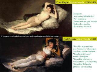 F. de Goya, Maja desnuda, 1795-1800



                                                                             •Desnudo
                                                                             •Actitud exhibicionista
                                                                             •Piel luminosa
                                                                             •Fondo neutro que resalta
                                                                             •Delicado colorido
                                                                             (Blanco envolvente)



Provocativo ofrecimiento del cuerpo femenino (sensualidad extrema)
                                                                     F. de Goya, Maja vestida, 1800

                                                                             •Vestido muy ceñido
                                                                             que “muestra” el cuerpo
                                                                             •Actitud exhibicionista
                                                                             •Fondo neutro que
                                                                             resalta la figura
                                                                             •Colorido vibrante y
                                                                             contrastado (vestimenta)
                                                                             •Colorido delicado
                                                                             (Blanco envolvente)
 