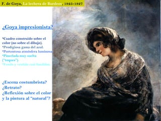 F. de Goya, La lechera de Burdeos, 1825-1827




¿Goya impresionista?
•Cuadro construido sobre el
color (no sobre el dibujo).
•Prodigiosa gama del azul.
•Portentosa atmósfera luminosa.
•Pincelada muy suelta
(“toques”).
•Fondo y vestido casi fundidos.




¿Escena costumbrista?
¿Retrato?
¿Reflexión sobre el color
y la pintura al “natural”?
 