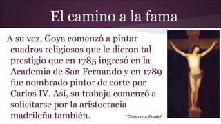 El camino a la fama
A su vez, Goya comenzó a pintar
cuadros religiosos que le dieron tal
prestigio que en 1785 ingresó en la
Academia de San Fernando y en 1789
fue nombrado pintor de corte por
Carlos IV. Así, su trabajo comenzó a
solicitarse por la aristocracia
“Cristo crucificado”
madrileña también.

 