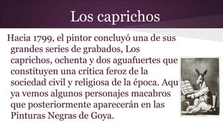 Los caprichos
Hacia 1799, el pintor concluyó una de sus
grandes series de grabados, Los
caprichos, ochenta y dos aguafuertes que
constituyen una crítica feroz de la
sociedad civil y religiosa de la época. Aquí
ya vemos algunos personajes macabros
que posteriormente aparecerán en las
Pinturas Negras de Goya.

 