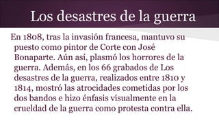 Los desastres de la guerra
En 1808, tras la invasión francesa, mantuvo su
puesto como pintor de Corte con José
Bonaparte. Aún así, plasmó los horrores de la
guerra. Además, en los 66 grabados de Los
desastres de la guerra, realizados entre 1810 y
1814, mostró las atrocidades cometidas por los
dos bandos e hizo énfasis visualmente en la
crueldad de la guerra como protesta contra ella.

 