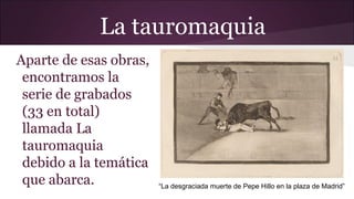 La tauromaquia
Aparte de esas obras,
encontramos la
serie de grabados
(33 en total)
llamada La
tauromaquia
debido a la temática
que abarca.

“La desgraciada muerte de Pepe Hillo en la plaza de Madrid”

 