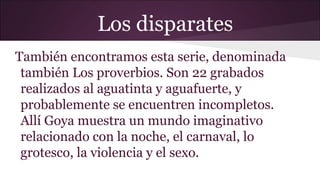 Los disparates
También encontramos esta serie, denominada
también Los proverbios. Son 22 grabados
realizados al aguatinta y aguafuerte, y
probablemente se encuentren incompletos.
Allí Goya muestra un mundo imaginativo
relacionado con la noche, el carnaval, lo
grotesco, la violencia y el sexo.

 