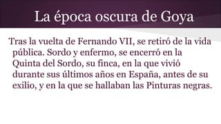 La época oscura de Goya
Tras la vuelta de Fernando VII, se retiró de la vida
pública. Sordo y enfermo, se encerró en la
Quinta del Sordo, su finca, en la que vivió
durante sus últimos años en España, antes de su
exilio, y en la que se hallaban las Pinturas negras.

 