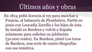 Últimos años y obras
En 1824 pidió licencia al rey para marchar a
Francia, al balneario de Plombières. Partió en
junio con Leocadia Zorrilla y los hijos de ésta.
Se instaló en Burdeos y volvió a España
solamente para solicitar su jubilación
(50.000 reales). En Burdeos, pintó Los toros
de Burdeos, una serie de cuatro litografías
con esa temática.

 