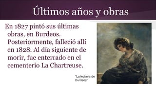 Últimos años y obras
En 1827 pintó sus últimas
obras, en Burdeos.
Posteriormente, falleció allí
en 1828. Al día siguiente de
morir, fue enterrado en el
cementerio La Chartreuse.
“La lechera de
Burdeos”

 