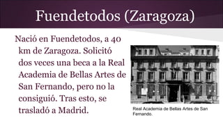 Fuendetodos (Zaragoza)
Nació en Fuendetodos, a 40
km de Zaragoza. Solicitó
dos veces una beca a la Real
Academia de Bellas Artes de
San Fernando, pero no la
consiguió. Tras esto, se
trasladó a Madrid.

Real Academia de Bellas Artes de San
Fernando.

 