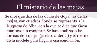 El misterio de las majas
Se dice que dos de las obras de Goya, las de las
majas, son cuadros donde se representa a la
Duquesa de Alba, con la que se dice que Goya
mantuvo un romance. Se han analizado las
formas del cuerpo (pecho, caderas) y el rostro
de la modelo para llegar a esa conclusión.

 