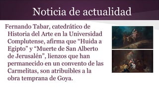 Noticia de actualidad
Fernando Tabar, catedrático de
Historia del Arte en la Universidad
Complutense, afirma que “Huida a
Egipto” y “Muerte de San Alberto
de Jerusalén”, lienzos que han
permanecido en un convento de las
Carmelitas, son atribuibles a la
obra temprana de Goya.

 