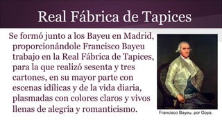 Real Fábrica de Tapices
Se formó junto a los Bayeu en Madrid,
proporcionándole Francisco Bayeu
trabajo en la Real Fábrica de Tapices,
para la que realizó sesenta y tres
cartones, en su mayor parte con
escenas idílicas y de la vida diaria,
plasmadas con colores claros y vivos
llenas de alegría y romanticismo.

Francisco Bayeu, por Goya.

 