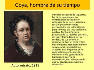 Goya, hombre de su tiempo
Pintó los desastres de la guerra,
las fiestas populares, las
contradicciones sociales y
religiosas de su país, y retrató a
sus amigos intelectuales
preocupados por la libertad de
pensamiento y la instrucción del
pueblo. También Goya es
producto de su realidad personal,
de sus enfermedades, de su
sordera, de sus amores y
desamores. Fue un feroz crítico
de su entorno, representando en
sus pinturas y grabados los
aspectos más negativos de la
conducta humana, aquellos
derivados de la ignorancia, la
barbarie, la guerra, la
superstición, con el objetivo de
que su divulgación ayudara a
superarlos.Autorretrato, 1815
 
