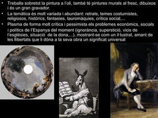 • Treballa sobretot la pintura a l’oli, també té pintures murals al fresc, dibuixos
i és un gran gravador.
• La temàtica és molt variada i abundant: retrats, temes costumistes,
religiosos, històrics, fantasies, tauromàquies, crítica social,...
• Plasma de forma molt crítica i pessimista els problemes econòmics, socials
i polítics de l’Espanya del moment (ignorància, superstició, vicis de
l’esglésies, situació de la dona,...), mostrant-se com un il·lustrat, amant de
les llibertats que li dóna a la seva obra un significat universal
 