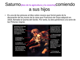 Saturno(dios de la agricultura y la cosecha)comiendo
a sus hijos
● Es una de las pinturas al óleo sobre revoco que formó parte de la
decoración de los muros de la casa que Francisco de Goya adquirió en
1819, llamada la Quinta del Sordo. Por tanto, la obra pertenece a la serie de
las Pinturas negras.
 