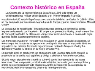 Contexto histórico en España
La Guerra de la Independencia Española (1808-1814) fue un
enfrentamiento militar entre España y el Primer Imperio Francés,
Napoleón decidió invadir España aprovechando la debilidad de Carlos IV (1788- 1808),
un rey dominado por su esposa, María Luisa de Parma, y por el primer ministro, Manuel
Godoy.
La excusa fue la negativa de Portugal a secundar el bloqueo continental contra
Inglaterra decretado por Napoleón . El emperador prometió a Godoy un reino en el Sur
de Portugal y a Carlos IV el título de «emperador de las Américas» a cambio de dejar
que sus tropas pasaran por territorio español.
Los franceses invadieron Portugal y se instalaron en varias ciudades españolas. El
temor a que los franceses se apoderaran de España hizo que en marzo de 1808 los
seguidores del príncipe Fernando organizaran el motín de Aranjuez. Godoy fue
destituido y Carlos IV abdicó en su hijo (Fernando VII).
En abril de 1808 se produjeron las abdicaciones de Bayona: Napoleón requirió la
presencia de la familia real española y obligó a abdicar a Fernando y a Carlos.
El 2 de mayo, el pueblo de Madrid se sublevó contra la presencia de las tropas
francesas. Tras la represión, el alcalde de Móstoles declaró la guerra a Napoleón, y
pronto se extendieron por todo el país las Juntas de Gobierno para organizar la
resistencia. Había comenzado la guerra de la Independencia.
 