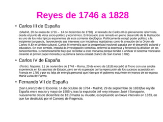 Reyes de 1746 a 1828
● Carlos III de España
(Madrid, 20 de enero de 1716 – 14 de diciembre de 1788) , el reinado de Carlos III es plenamente reformista
desde el punto de vista socio-político y económico. Entroncado este reinado en pleno desarrollo de la Ilustración
es uno de los más típicos exponentes de esta corriente ideológica. Políticamente otorgó poder político a la
incipiente burguesía, favoreciendo sus intereses con iniciativas legislativas como la creación de la Orden de
Carlos III.En el ámbito cultural, Carlos III entendía que la prosperidad nacional pasaba por el desarrollo cultural y
educativo. En este sentido, impulsó la investigación científica, reformó la docencia y favoreció la difusión de los
conocimientos. Económicamente hay que recordar a este monarca porque tendió a unificar el sistema monetario
creando el primer papel moneda y la primera banca estatal (Banco de San Carlos 1782).
● Carlos IV de España
(Portici, Nápoles, 11 de noviembre de 1748 – Roma, 20 de enero de 1819) Accedió al Trono con una amplia
experiencia en los asuntos de Estado, pero se vio superado por la repercusión de los sucesos acaecidos en
Francia en 1789 y por su falta de energía personal que hizo que el gobierno estuviese en manos de su esposa
María Luisa de Parma
● Fernando VII de España
(San Lorenzo de El Escorial, 14 de octubre de 1784 - Madrid, 29 de septiembre de 1833)fue rey de
España entre marzo y mayo de 1808 y, tras la expulsión del «rey intruso» José I Bonaparte,
nuevamente desde diciembre de 1813 hasta su muerte, exceptuando un breve intervalo en 1823, en
que fue destituido por el Consejo de Regencia.
 