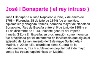 José I Bonaparte ( el rey intruso )
José I Bonaparte o José Napoleón (Corte, 7 de enero de
1768 – Florencia, 28 de julio de 1844) fue un político,
diplomático y abogado francés, hermano mayor de Napoleón
Bonaparte, Rey de España entre el 6 de junio de 1808 y el
11 de diciembre de 1813, teniente general del Imperio
francés (1814).En España, su proclamación como monarca
fue precipitada por el incremento de la violencia que siguió al
episodio del Levantamiento del 2 de mayo Su llegada a
Madrid, el 20 de julio, ocurrió en plena Guerra de la
Independencia, tras la sublevación popular del 2 de mayo
contra las tropas napoleónicas en Madrid .
 