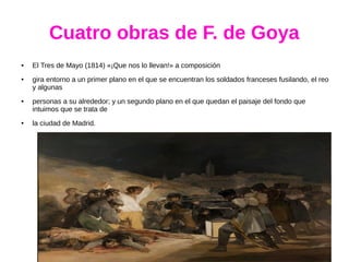 Cuatro obras de F. de Goya
● El Tres de Mayo (1814) «¡Que nos lo llevan!» a composición
● gira entorno a un primer plano en el que se encuentran los soldados franceses fusilando, el reo
y algunas
● personas a su alrededor; y un segundo plano en el que quedan el paisaje del fondo que
intuimos que se trata de
● la ciudad de Madrid.
 