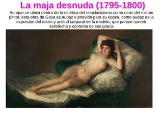 La maja desnuda (1795-1800)
Aunque se ubica dentro de la estética del neoclasicismo,como otras del mismo
pintor, esta obra de Goya es audaz y atrevida para su época, como audaz es la
expresión del rostro y actitud corporal de la modelo, que parece sonreír
satisfecha y contenta de sus gracia
 