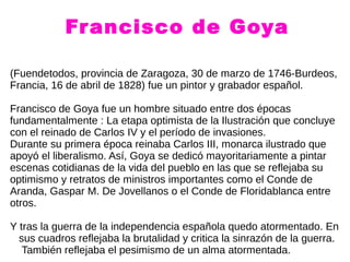 Francisco de Goya
(Fuendetodos, provincia de Zaragoza, 30 de marzo de 1746-Burdeos,
Francia, 16 de abril de 1828) fue un pintor y grabador español.
Francisco de Goya fue un hombre situado entre dos épocas
fundamentalmente : La etapa optimista de la Ilustración que concluye
con el reinado de Carlos IV y el período de invasiones.
Durante su primera época reinaba Carlos III, monarca ilustrado que
apoyó el liberalismo. Así, Goya se dedicó mayoritariamente a pintar
escenas cotidianas de la vida del pueblo en las que se reflejaba su
optimismo y retratos de ministros importantes como el Conde de
Aranda, Gaspar M. De Jovellanos o el Conde de Floridablanca entre
otros.
Y tras la guerra de la independencia española quedo atormentado. En
sus cuadros reflejaba la brutalidad y critica la sinrazón de la guerra.
También reflejaba el pesimismo de un alma atormentada.
 