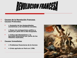  Causas de la Revolución Francesa
 Causas Profundas.
 • Aumento de las desigualdades
económicas y las tensiones sociales.
 • Deseo de protagonismo político y
social por parte de la alta burguesía.
 • Crítica del Absolutismo y la
Sociedad Estamental por parte de los
filósofos ilustrados.
 Causas Inmediatas
 • Problemas financieros de la Corona
 • Crisis agrícola en París en 1789.
 