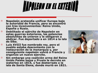  Napoleón pretendía unificar Europa bajo
la autoridad de Francia, pero se encontró
con tres inconvenientes: Reino Unido,
España y Rusia.
 Debilitado el ejército de Napoleón en
estas guerras exteriores, las potencias
absolutitas de unieron y le obligaron a
abdicar. Fue deportado a en 1814 a la isla
de Elba.
 Luís XVIII fue nombrado rey, pero el
pueblo estaba descontento con la
restauración de la monarquía y, por
consiguiente napoleón volvió a Francia y
organizo un nuevo ejercito.
 Sin embargo una coalición arma del Reino
Unido Países bajos y Prusia le derroto en
waterloo en 1815, y fue desterrado a la
isla de Santa Elena, donde murió en 1821.
 
