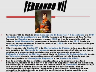  Fernando VII de Borbón (San Lorenzo de El Escorial, 14 de octubre de 1784
- Madrid, 29 de septiembre de 1833), llamado el Deseado o el Rey Felón,
fue rey de España entre marzo y mayo 1808 y, tras la expulsión del rey
intruso José Bonaparte, nuevamente desde diciembre de 1813 hasta su
muerte, exceptuando un breve intervalo en 1823, en que fue destituido por
el Consejo de Regencia.
 Hijo y sucesor de Carlos IV y de María Luisa de Parma, a los que destronó
con ocasión del Motín de Arranques, pocos monarcas disfrutaron de tanta
confianza y popularidad iniciales por parte del pueblo español.
Obligado a abdicar en Bayona, pasó toda la Guerra de Independencia preso
en Valencia, siendo reconocido como el legítimo rey de España por las
diversas juntas, el Consejo de Regencia y las Cortes de Cádiz.
 Con la derrota de los ejércitos napoleónicos y la expulsión de José
Bonaparte, Napoleón le devolvió el trono de España (Tratado de Valencia).
Sin embargo, el Deseado pronto se reveló como un soberano absolutista, y
uno de los que menos satisfizo los deseos de sus súbditos, que lo
consideraban sin escrúpulos, vengativo y traicionero. Rodeado de una
camarilla de aduladores, su política se orientó en buena medida a su
 