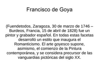 Francisco de Goya (Fuendetodos, Zaragoza, 30 de marzo de 1746 – Burdeos, Francia, 15 de abril de 1828) fue un pintor y grabador español. En todas estas facetas desarrolló un estilo que inaugura el Romanticismo. El arte goyesco supone, asimismo, el comienzo de la Pintura contemporánea, y se considera precursor de las vanguardias pictóricas del siglo XX. 