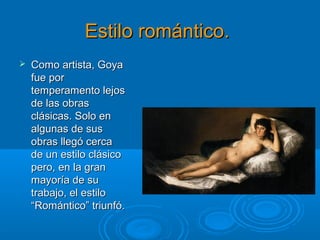 Estilo romántico.Estilo romántico.
 Como artista, GoyaComo artista, Goya
fue porfue por
temperamento lejostemperamento lejos
de las obrasde las obras
clásicas. Solo enclásicas. Solo en
algunas de susalgunas de sus
obras llegó cercaobras llegó cerca
de un estilo clásicode un estilo clásico
pero, en la granpero, en la gran
mayoría de sumayoría de su
trabajo, el estilotrabajo, el estilo
“Romántico” triunfó.“Romántico” triunfó.
 
