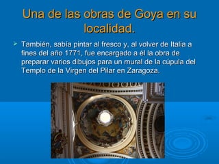 Una de las obras de Goya en suUna de las obras de Goya en su
localidad.localidad.
 También, sabía pintar al fresco y, al volver de Italia aTambién, sabía pintar al fresco y, al volver de Italia a
fines del año 1771, fue encargado a él la obra defines del año 1771, fue encargado a él la obra de
preparar varios dibujos para un mural de la cúpula delpreparar varios dibujos para un mural de la cúpula del
Templo de la Virgen del Pilar en Zaragoza.Templo de la Virgen del Pilar en Zaragoza.
 