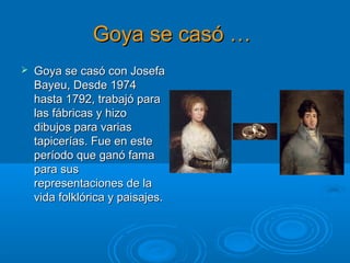 Goya se casó …Goya se casó …
 Goya se casó con JosefaGoya se casó con Josefa
Bayeu, Desde 1974Bayeu, Desde 1974
hasta 1792, trabajó parahasta 1792, trabajó para
las fábricas y hizolas fábricas y hizo
dibujos para variasdibujos para varias
tapicerías. Fue en estetapicerías. Fue en este
período que ganó famaperíodo que ganó fama
para suspara sus
representaciones de larepresentaciones de la
vida folklórica y paisajes.vida folklórica y paisajes.
 