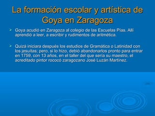 La formación escolar y artística deLa formación escolar y artística de
Goya en ZaragozaGoya en Zaragoza
 Goya acudió en Zaragoza al colegio de las Escuelas Pías. AllíGoya acudió en Zaragoza al colegio de las Escuelas Pías. Allí
aprendió a leer, a escribir y rudimentos de aritmética.aprendió a leer, a escribir y rudimentos de aritmética.
 Quizá iniciara después los estudios de Gramática o Latinidad conQuizá iniciara después los estudios de Gramática o Latinidad con
los jesuítas; pero, si lo hizo, debió abandonarlos pronto para entrarlos jesuítas; pero, si lo hizo, debió abandonarlos pronto para entrar
en 1759, con 13 años, en el taller del que sería su maestro, elen 1759, con 13 años, en el taller del que sería su maestro, el
acreditado pintor rococó zaragozano José Luzán Martínez.acreditado pintor rococó zaragozano José Luzán Martínez.
 