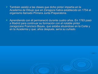  También asistió a las clases que dicho pintor impartía en laTambién asistió a las clases que dicho pintor impartía en la
Academia de Dibujo que en Zaragoza había establecido en 1754 elAcademia de Dibujo que en Zaragoza había establecido en 1754 el
organismo llamado Primera Junta Preparatoria.organismo llamado Primera Junta Preparatoria.
 Aprendiendo con él permaneció durante cuatro años. En 1763 pasóAprendiendo con él permaneció durante cuatro años. En 1763 pasó
a Madrid para continuar su formación con el notable pintora Madrid para continuar su formación con el notable pintor
zaragozano Francisco Bayeu, que estaba situándose en la Corte yzaragozano Francisco Bayeu, que estaba situándose en la Corte y
en la Academia y que, años después, sería su cuñado.en la Academia y que, años después, sería su cuñado.
 