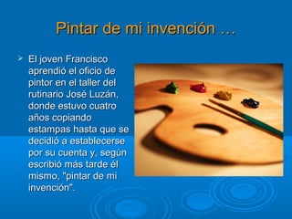 Pintar de mi invención …Pintar de mi invención …
 El joven FranciscoEl joven Francisco
aprendió el oficio deaprendió el oficio de
pintor en el taller delpintor en el taller del
rutinario José Luzán,rutinario José Luzán,
donde estuvo cuatrodonde estuvo cuatro
años copiandoaños copiando
estampas hasta que seestampas hasta que se
decidió a establecersedecidió a establecerse
por su cuenta y, segúnpor su cuenta y, según
escribió más tarde élescribió más tarde él
mismo, "pintar de mimismo, "pintar de mi
invención".invención".
 