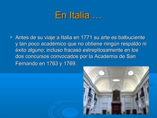 En Italia …En Italia …
 Antes de su viaje a Italia en 1771 su arte es balbucienteAntes de su viaje a Italia en 1771 su arte es balbuciente
y tan poco académico que no obtiene ningún respaldo niy tan poco académico que no obtiene ningún respaldo ni
éxito alguno; incluso fracasó estrepitosamente en loséxito alguno; incluso fracasó estrepitosamente en los
dos concursos convocados por la Academia de Sandos concursos convocados por la Academia de San
Fernando en 1763 y 1769.Fernando en 1763 y 1769.
 