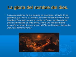 La gloria del nombre del dios.La gloria del nombre del dios.
 Las composiciones de sus pinturas se inspiraban, a través de losLas composiciones de sus pinturas se inspiraban, a través de los
grabados que tenía a su alcance, en viejos maestros como Vouet,grabados que tenía a su alcance, en viejos maestros como Vouet,
Maratta o Correggio, pero a su vuelta de Roma, escala obligadaMaratta o Correggio, pero a su vuelta de Roma, escala obligada
para el aprendizaje de todo artista, sufrirá una interesantísimapara el aprendizaje de todo artista, sufrirá una interesantísima
evolución ya presente en el fresco del Pilar de Zaragoza tituladoevolución ya presente en el fresco del Pilar de Zaragoza titulado LaLa
gloria del nombre de Diosgloria del nombre de Dios..
 
