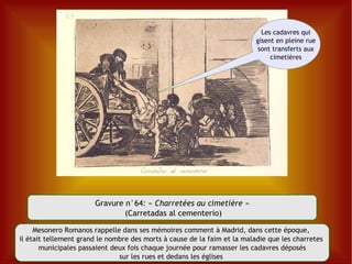 Gravure n°64: «  Charretées au cimetière » (Carretadas al cementerio) Mesonero Romanos rappelle dans ses mémoires comment à Madrid, dans cette époque,  il était tellement grand le nombre des morts à cause de la faim et la maladie que les charretes  municipales passaient deux fois chaque journée pour ramasser les cadavres déposés sur les rues et dedans les églises  Les cadavres qui gisent en pleine rue sont transferts aux cimetières 