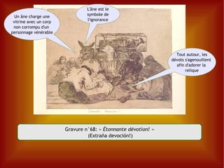 Gravure n°68: «  Étonnante dévotion! » (Extraña devoción!) Un âne charge une vitrine avec un corp non corrompu d'un  personnage vénérable Tout autour, les dévots s'agenouillent  afin d'adorer la  relique L'âne est le symbole de l'ignorance 