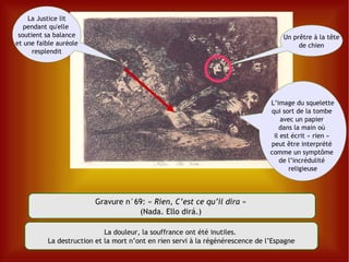 Gravure n°69:  «  Rien, C’est ce qu’il dira  »  (Nada. Ello dirá.)  L’image du squelette  qui sort de la tombe  avec un papier  dans la main où  il est écrit « rien »  peut être interprété  comme un symptôme  de l’incrédulité  religieuse La douleur, la souffrance ont été inutiles.  La destruction et la mort n’ont en rien servi à la régénérescence de l’Espagne La Justice  lit pendant qu'elle  soutient sa balance et une faible auréole resplendit Un prêtre à la tête de chien 