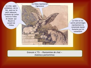 Gravure n°73:  «  Pantomime de chat  »  (Gatesca pantomima)  L e chat, agile  prédateur, est le  Roi, assis sur le petit tabouret,  -symbole de l'union entre le Trône  et l'Autel- qui  Reçoit le conseil de  l'hibou Le hibou représente l'ignorance Le frère et les  autres personnages représentent la  renommée bande humaine  qui lui conseillent 