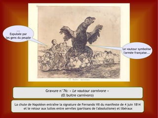 Gravure n°76:  «  Le vautour carnivore  »  (El buitre carnívoro)  Le vautour symbolise l'armée française... ... Expulsée par les gens du peuple La chute de Napoléon entraîne la signature de Fernando VII du manifeste de 4 juin 1814 et le retour aux luttes entre  serviles  (partisans de l'absolutisme) et libéraux 