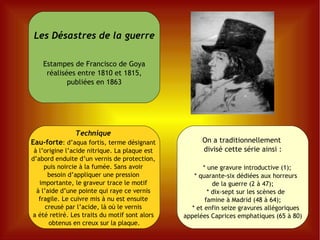 On a traditionnellement  divisé cette série ainsi : * une gravure introductive (1); * quarante-six dédiées aux horreurs  de la guerre (2 à 47); * dix-sept sur les scènes de  famine à Madrid (48 à 64); * et enfin seize gravures allégoriques  appelées Caprices emphatiques (65 à 80) Les Désastres de la guerre Estampes de Francisco de Goya réalisées entre 1810 et 1815, publiées en 1863 Technique   Eau-forte : d’aqua fortis, terme désignant  à l’origine l’acide nitrique. La plaque est  d’abord enduite d’un vernis de protection,  puis noircie à la fumée. Sans avoir  besoin d’appliquer une pression  importante, le graveur trace le motif  à l’aide d’une pointe qui raye ce vernis  fragile. Le cuivre mis à nu est ensuite  creusé par l’acide, là où le vernis  a été retiré. Les traits du motif sont alors  obtenus en creux sur la plaque. 