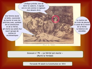 Gravure n°79:  «  La Vérité est morte  »  (Murió la Verdad)  Une femme jeune  et belle, couronnée de laurier et avec les  poitrines nues, symbole  de la Constitution  et de la Vérité, gît morte aux pieds d'un  nourri groupe de  moines et  ecclésiastiques L'évêque préside; loin de bénir le cadavre, il signale vers le ciel comme si s'agissait  d'un dessein divin La Justice est  en train de pleurer à cause de la morte de la Vérité. La balance est emmêlée Fernando VII abolit la Constitution en 1814 