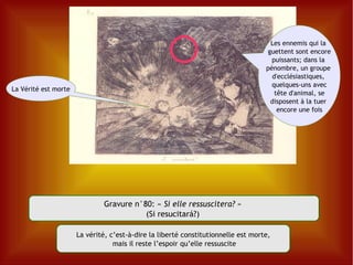 Gravure n°80:  «  Si elle ressuscitera?  »  (Si resucitará?)  La vérité, c’est-à-dire la liberté constitutionnelle est morte, mais il reste l’espoir qu’elle ressuscite La Vérité est morte Les ennemis qui la  guettent sont encore puissants; dans la  pénombre, un groupe  d'ecclésiastiques,  quelques-uns avec tête d'animal, se  disposent à la tuer  encore une fois 