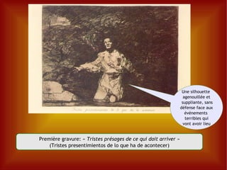 Première gravure: «  Tristes présages de ce qui doit arriver » (Tristes presentimientos de lo que ha de acontecer) Une silhouette  agenouillée et suppliante, sans défense face aux événements  terribles qui vont avoir lieu 