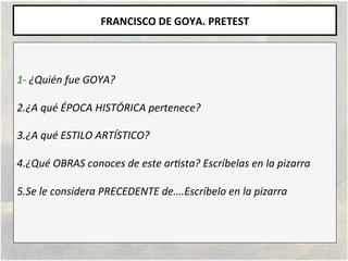 FRANCISCO	
  DE	
  GOYA.	
  PRETEST	
  
	
  
	
  
1-­‐	
  ¿Quién	
  fue	
  GOYA?	
  
	
  
2.¿A	
  qué	
  ÉPOCA	
  HISTÓRIC...