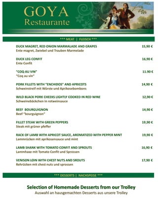 *** CARNES ***
*** MEAT | FLEISCH ***
DUCK MAGRET, RED ONION MARMALADE AND GRAPES 16,90 €
Ente magret, Zwiebel und Trauben Marmelade
DUCK LEG CONFIT 16,90 €
Ente Confit
“COQ AU VIN” 12,90 €
“Coq au vin“
SLOW COOKED PORK BELLY WITH SWEET POTATO AND ORANGE CREAM 12,90 €
Schweinebauch mit Sußkartoffeln und Orangen-Creme
WILD BLACK PORK CHEEKS LIGHTLY COOKED IN RED WINE 13,90 €
Schweinebäckchen in rotweinsauce
BEEF BOURGUIGNON 14,90 €
Beef “bourguignon”
FILLET STEAK WITH GREEN PEPPERS 20,90 €
Steak mit grüner pfeffer
RACK OF LAMB WITH FIGS SAUCE, AROMATIZED WITH PEPPER MINT 20,90 €
Lammrücken mit feigensauce und mint
LAMB SHANK WITH TOMATO CONFIT AND SPROUTS 16,90 €
Lammhaxe mit Tomato Confit und Sprossen
VENISON LOIN WITH CHESTNUTS AND SPROUTS 17,90 €
Rehrücken mit chest nuts und sprossen
 