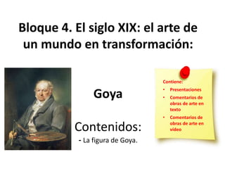 Bloque 4. El siglo XIX: el arte de
un mundo en transformación:
Goya
Contenidos:
- La figura de Goya.
Contiene:
• Presentaciones
• Comentarios de
obras de arte en
texto
• Comentarios de
obras de arte en
vídeo
 